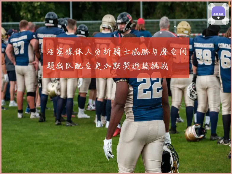 活塞媒体人分析骑士威胁与磨合问题我队配合更加默契迎接挑战