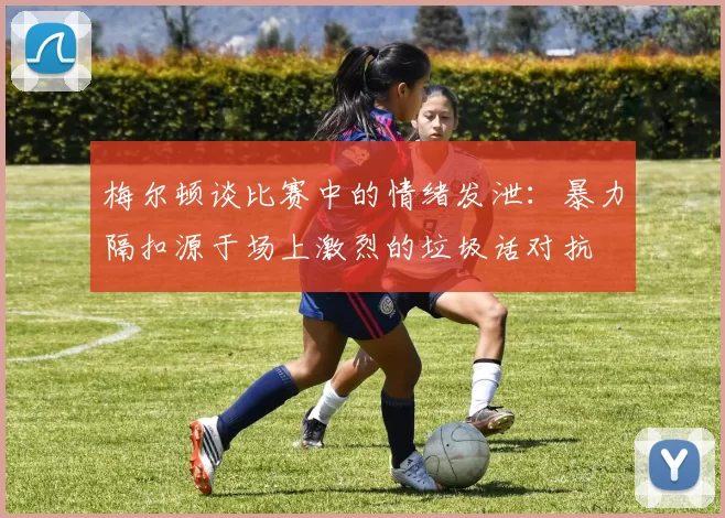 梅尔顿谈比赛中的情绪发泄：暴力隔扣源于场上激烈的垃圾话对抗