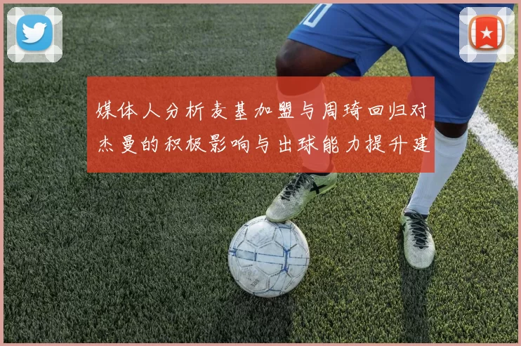 媒体人分析麦基加盟与周琦回归对杰曼的积极影响与出球能力提升建议