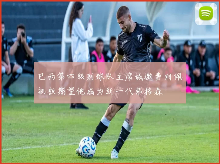 巴西第四级别球队主席诚邀费利佩执教期望他成为新一代弗格森