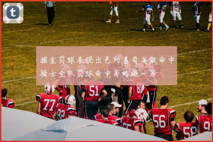 掘金罚球表现出色约基奇高效命中骑士全队罚球命中率略逊一筹