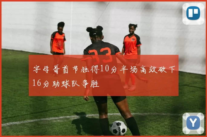 字母哥首节独得10分半场高效砍下16分助球队争胜