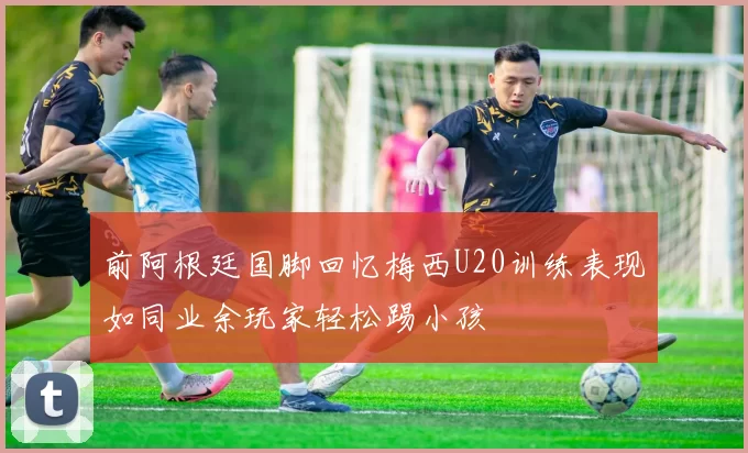 前阿根廷国脚回忆梅西U20训练表现如同业余玩家轻松踢小孩