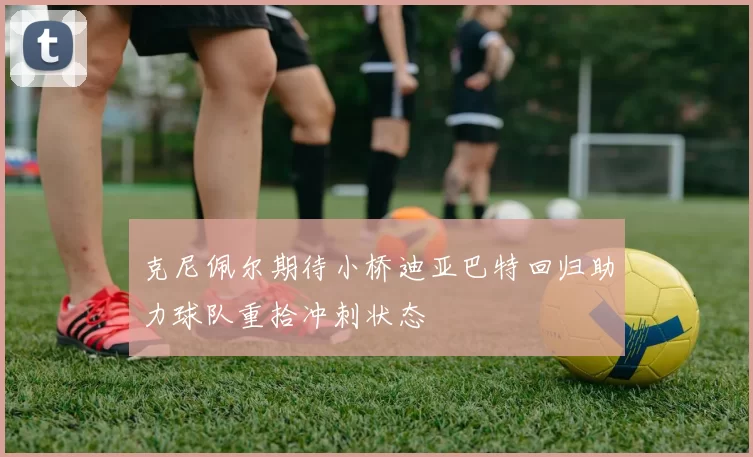 克尼佩尔期待小桥迪亚巴特回归助力球队重拾冲刺状态