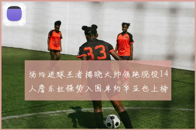 场均进球王者揭晓大帅领跑现役14人詹东杜强势入围库约华亚也上榜