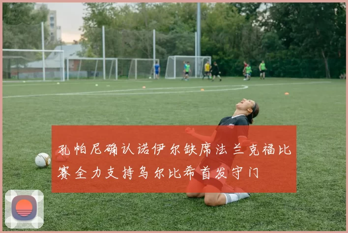 孔帕尼确认诺伊尔缺席法兰克福比赛全力支持乌尔比希首发守门