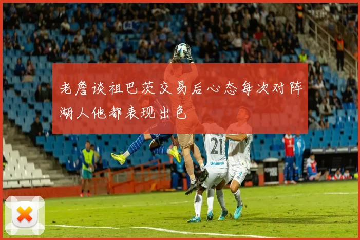 老詹谈祖巴茨交易后心态每次对阵湖人他都表现出色