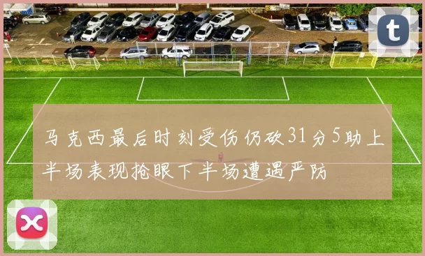 马克西最后时刻受伤仍砍31分5助上半场表现抢眼下半场遭遇严防