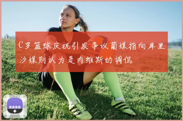 C罗篮球庆祝引发争议葡媒指向库里沙媒则认为是内维斯的调侃