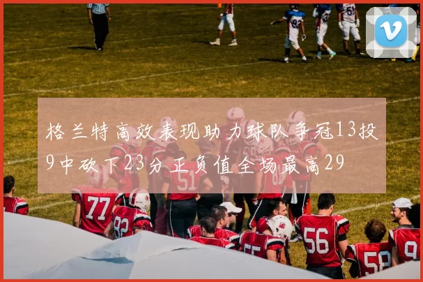 格兰特高效表现助力球队争冠13投9中砍下23分正负值全场最高29