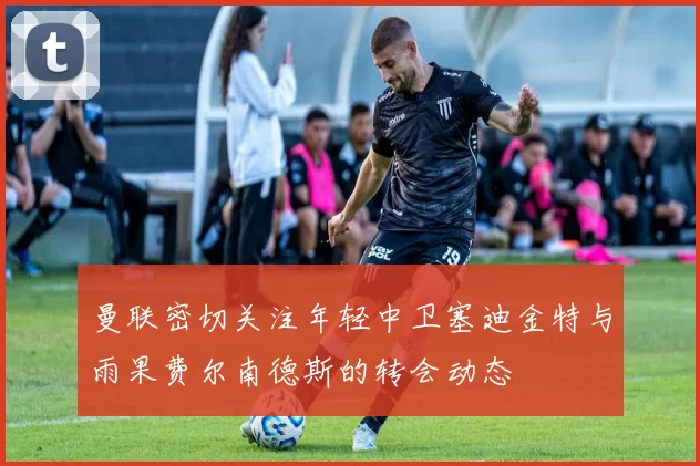 曼联密切关注年轻中卫塞迪金特与雨果费尔南德斯的转会动态
