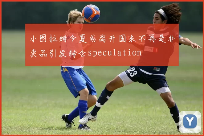 小图拉姆今夏或离开国米不再是非卖品引发转会speculation
