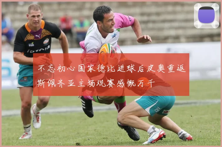 不忘初心国家德比进球后皮奥重返斯佩齐亚主场观赛感慨万千