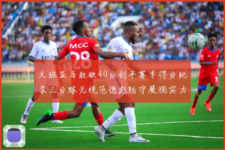 文班亚马狂砍40分创平赛季得分纪录三分球无视范德彪防守展现实力