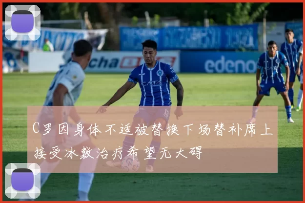 C罗因身体不适被替换下场替补席上接受冰敷治疗希望无大碍